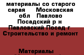 материалы со старого сарая . - Московская обл., Павлово-Посадский р-н, Павловский Посад г. Строительство и ремонт » Материалы   . Московская обл.